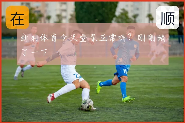 新利体育今天登录正常吗？刚刚试了一下